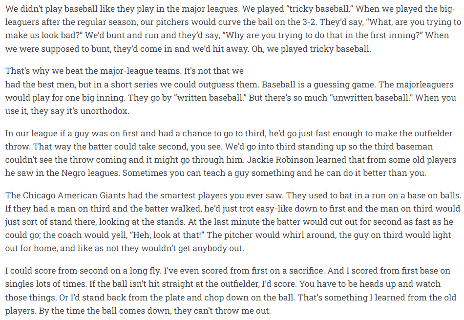 We didn't play baseball like they play in the major leagues. We played “tricky baseball” When we played the big- leaguers after the regular season, our pitchers would curve the ball on the 3-2. They'd say, “What, are you trying to make us look bad?” We'd bunt and run and they'd say, “Why are you trying to do that in the first inning?” When we were supposed to bunt, they'd come in and we'd hit away.   In a short series we could outguess them. Baseball is a guessing game. The majorleaguers would play for one big inning. They go by “written baseball” But there’s so much “unwritten baseball” When you use it, they say it's unorthodox.  In our league if a guy was on first and had a chance to go to third, he'd go just fast enough to make the outfielder throw. That way the batter could take second, you see. We'd go into third standing up so the third baseman couldn't see the throw coming and it might go through him. Jackie Robinson learned that from some old players he saw in the Negro leagues. Sometimes you can teach a guy something and he can do it better than you.  I could score from second on a long fly. I've even scored from first on a sacrifice. And I scored from first base on singles lots of times. If the ball isn't hit straight at the outfielder, I'd score. You have to be heads up and watch those things. Or I'd stand back from the plate and chop down on the ball. That's something I learned from the old players. By the time the ball comes down, they can't throw me out. 